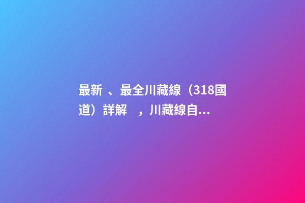 最新、最全川藏線（318國道）詳解，川藏線自駕游、拼車攻略大全